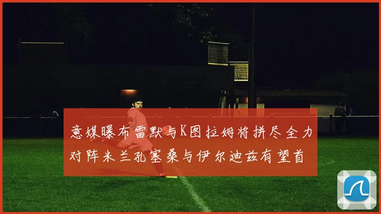 意媒曝布雷默与K图拉姆将拼尽全力对阵米兰孔塞桑与伊尔迪兹有望首发出战