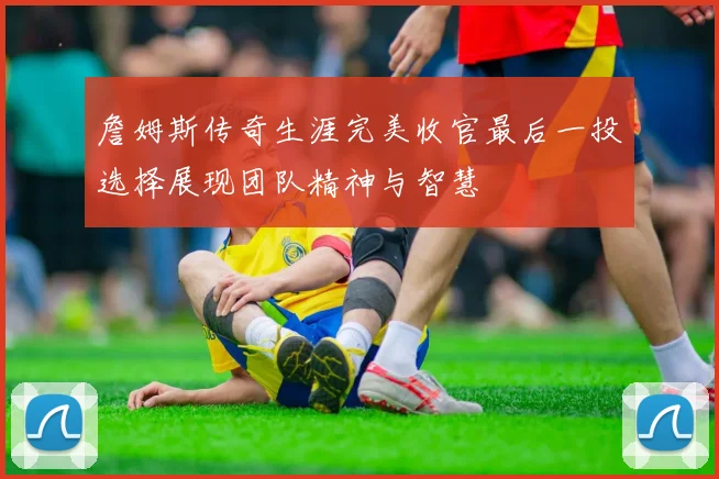 詹姆斯传奇生涯完美收官最后一投选择展现团队精神与智慧