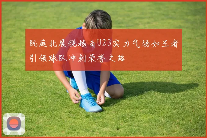 阮庭北展现越南U23实力气场如王者引领球队冲刺荣誉之路