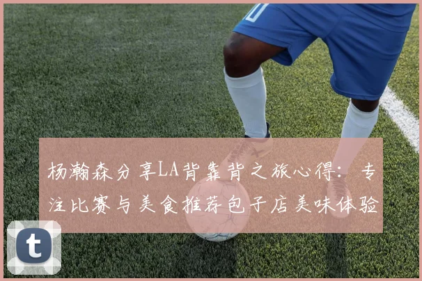 杨瀚森分享LA背靠背之旅心得：专注比赛与美食推荐包子店美味体验
