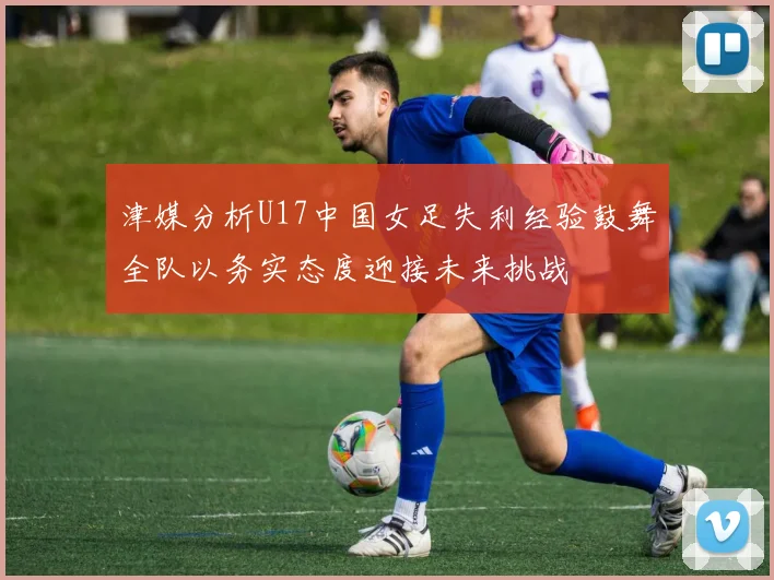 津媒分析U17中国女足失利经验鼓舞全队以务实态度迎接未来挑战