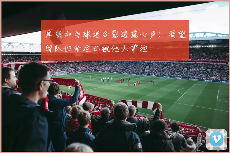 库明加与球迷合影透露心声：渴望留队但命运却被他人掌控