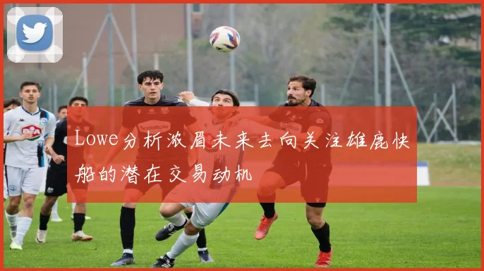 Lowe分析浓眉未来去向关注雄鹿快船的潜在交易动机