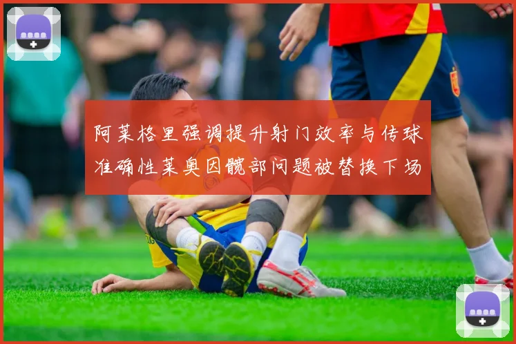 阿莱格里强调提升射门效率与传球准确性莱奥因髋部问题被替换下场