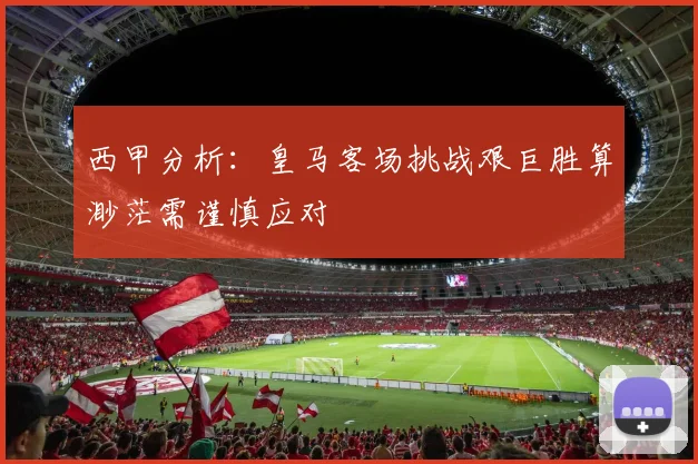 西甲分析：皇马客场挑战艰巨胜算渺茫需谨慎应对