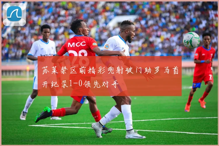 苏莱禁区前精彩兜射破门助罗马首开纪录1-0领先对手