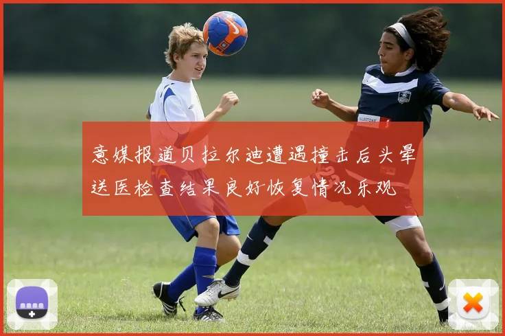 意媒报道贝拉尔迪遭遇撞击后头晕送医检查结果良好恢复情况乐观