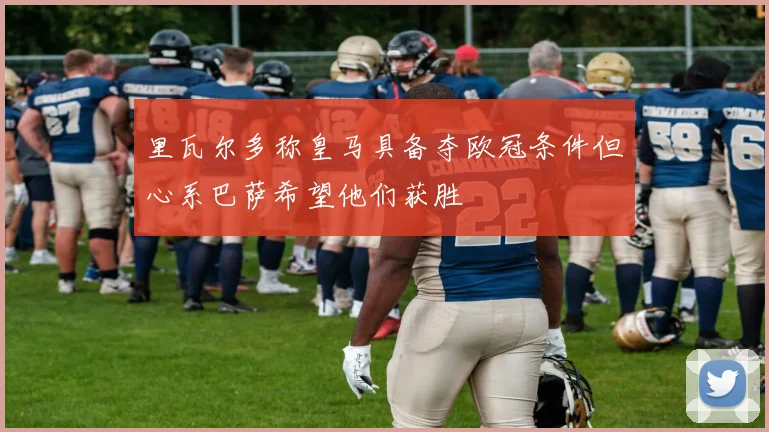 里瓦尔多称皇马具备夺欧冠条件但心系巴萨希望他们获胜