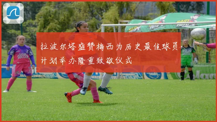 拉波尔塔盛赞梅西为历史最佳球员计划举办隆重致敬仪式