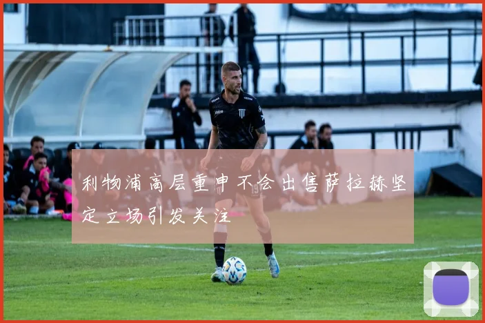 利物浦高层重申不会出售萨拉赫坚定立场引发关注
