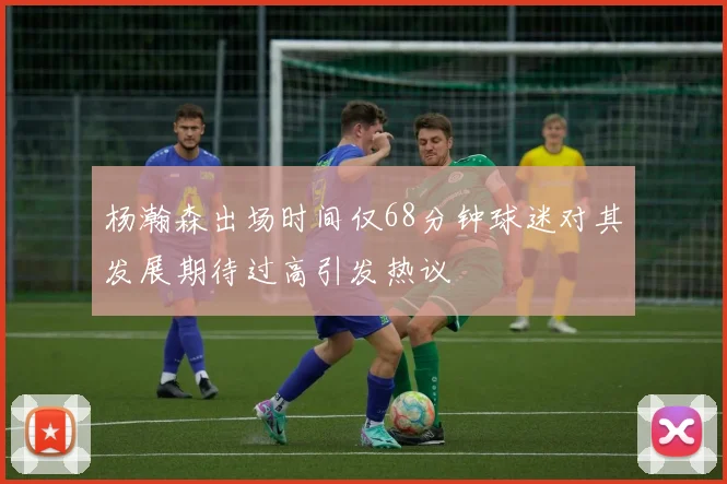 杨瀚森出场时间仅68分钟球迷对其发展期待过高引发热议