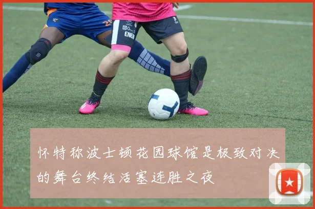 怀特称波士顿花园球馆是极致对决的舞台终结活塞连胜之夜