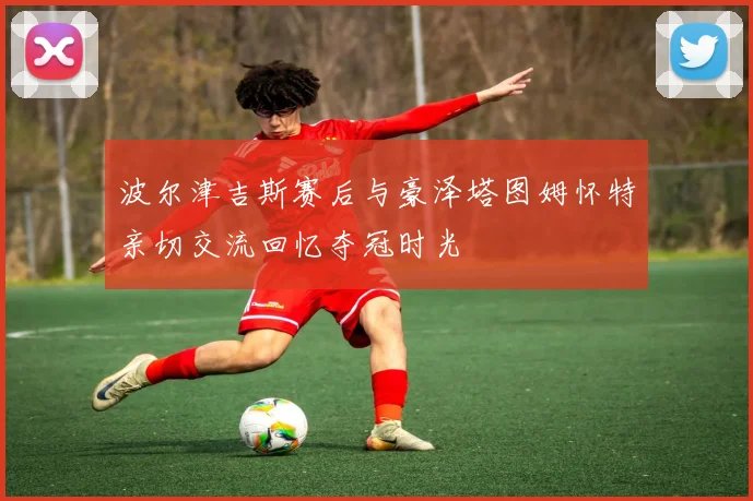 波尔津吉斯赛后与豪泽塔图姆怀特亲切交流回忆夺冠时光