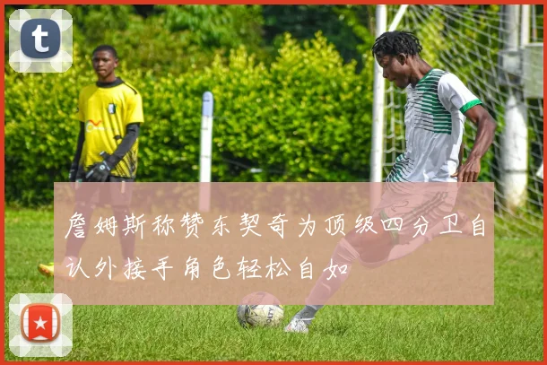 詹姆斯称赞东契奇为顶级四分卫自认外接手角色轻松自如